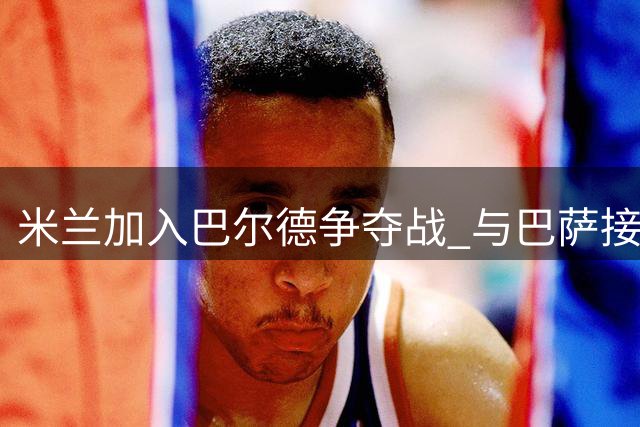米兰加入巴尔德争夺战 与巴萨接触探询转会可行性